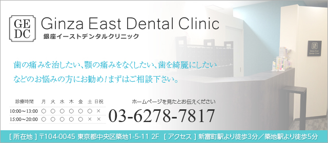 銀座イーストデンタルクリニック 歯の痛みを治したい、顎の痛みをなくしたい、歯を綺麗にしたいなどのお悩みの方にお勧め！まずはご相談下さい。 ホームページを見たとお伝え下さい 電話番号 03-6278-7817 メールでのお問い合わせはこちらから [ 所在地 ] 〒104-0045 東京都中央区築地1-5-11 2F  [ アクセス ] 富岡町駅より徒歩3分／築地駅より徒歩5分